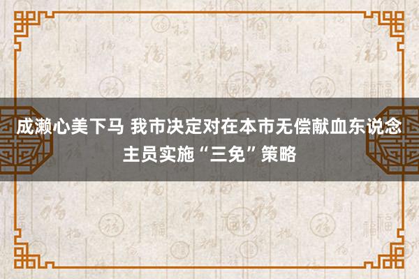 成濑心美下马 我市决定对在本市无偿献血东说念主员实施“三免”策略