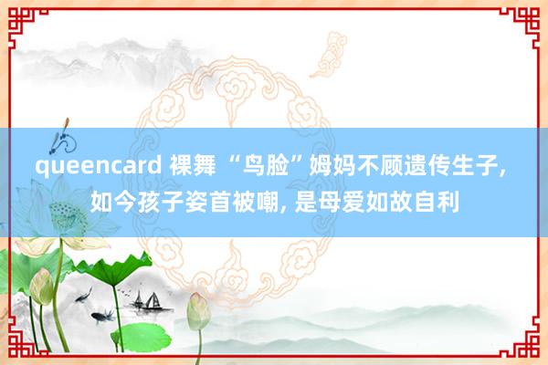 queencard 裸舞 “鸟脸”姆妈不顾遗传生子， 如今孩子姿首被嘲， 是母爱如故自利