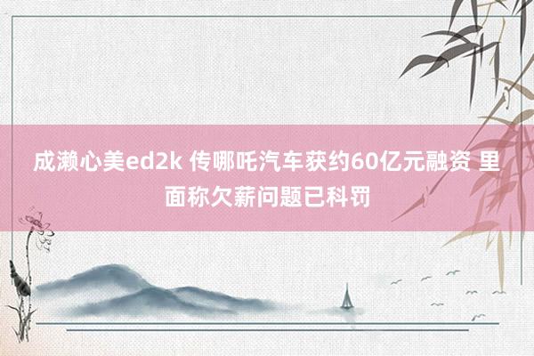 成濑心美ed2k 传哪吒汽车获约60亿元融资 里面称欠薪问题已科罚